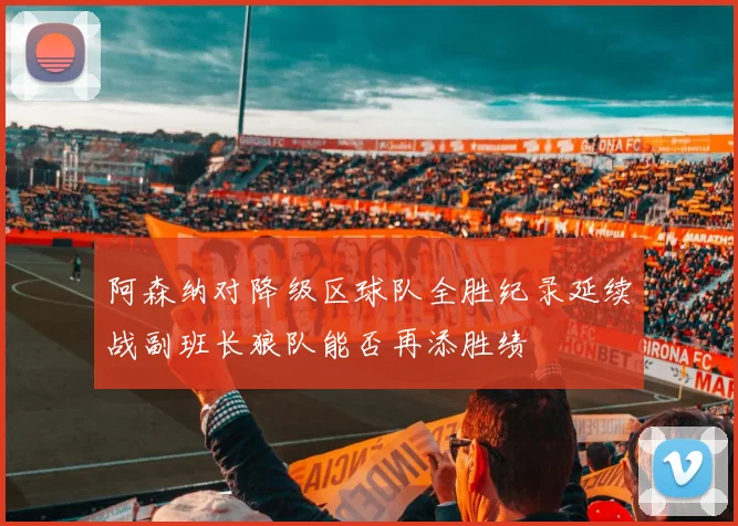 阿森纳对降级区球队全胜纪录延续战副班长狼队能否再添胜绩