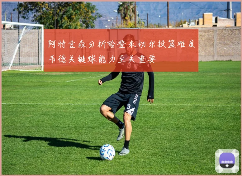 阿特金森分析哈登米切尔投篮难度韦德关键球能力至关重要