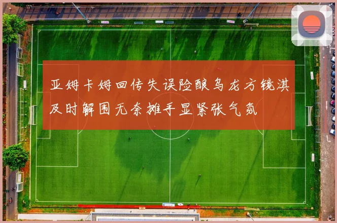 亚姆卡姆回传失误险酿乌龙方镜淇及时解围无奈摊手显紧张气氛