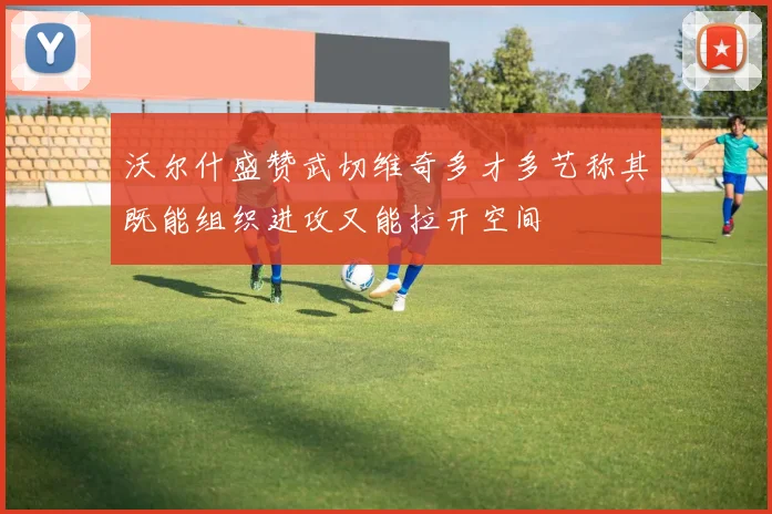 沃尔什盛赞武切维奇多才多艺称其既能组织进攻又能拉开空间