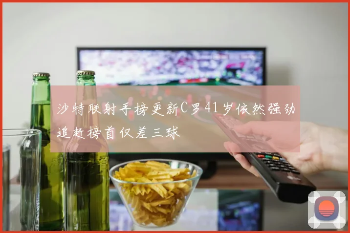 沙特联射手榜更新C罗41岁依然强劲追赶榜首仅差三球