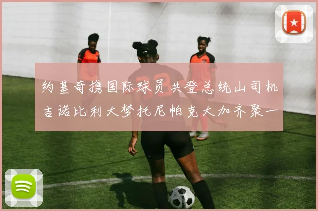 约基奇携国际球员共登总统山司机吉诺比利大梦托尼帕克大加齐聚一堂