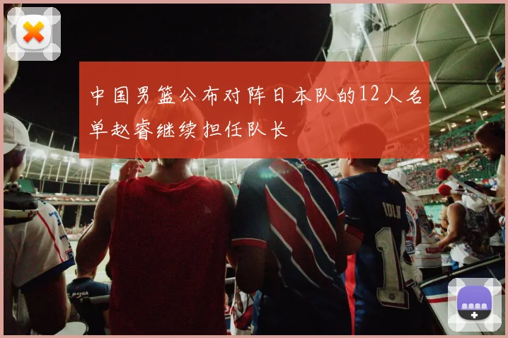中国男篮公布对阵日本队的12人名单赵睿继续担任队长