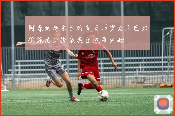 阿森纳与米兰对皇马19岁后卫巴尔德佩尼亚斯表现出浓厚兴趣
