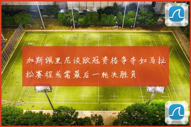 加斯佩里尼谈欧冠资格争夺如马拉松赛程或需最后一轮决胜负