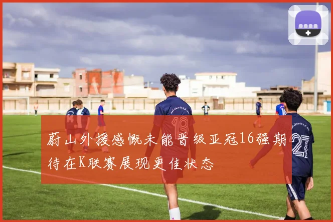 蔚山外援感慨未能晋级亚冠16强期待在K联赛展现更佳状态