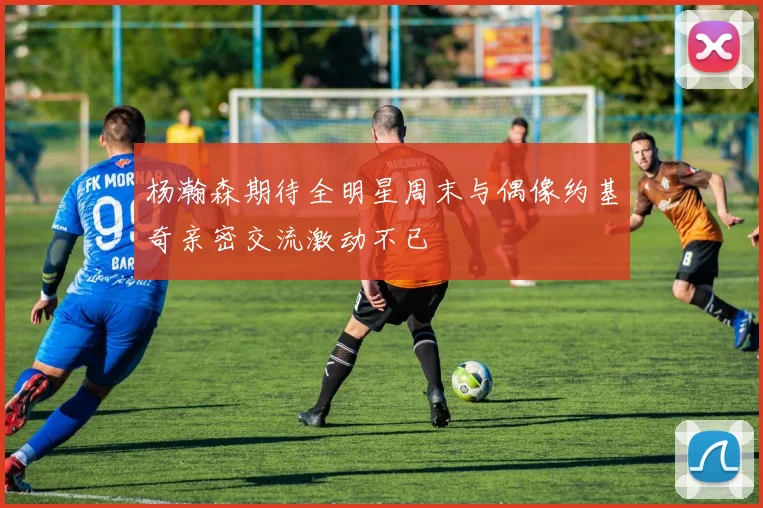 杨瀚森期待全明星周末与偶像约基奇亲密交流激动不已