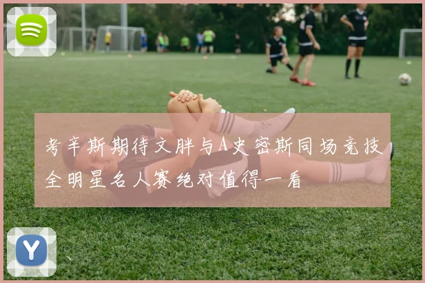 考辛斯期待文胖与A史密斯同场竞技全明星名人赛绝对值得一看