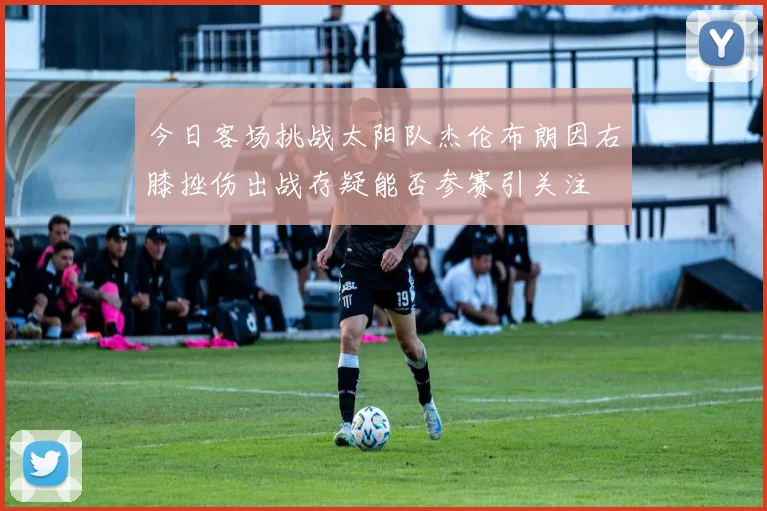 今日客场挑战太阳队杰伦布朗因右膝挫伤出战存疑能否参赛引关注