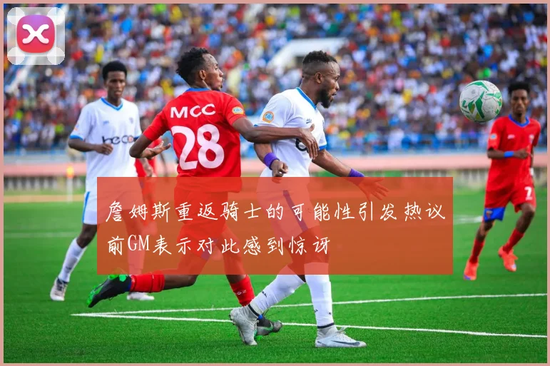 詹姆斯重返骑士的可能性引发热议前GM表示对此感到惊讶