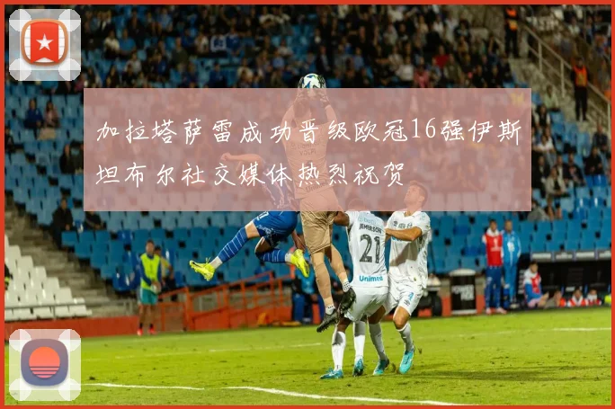 加拉塔萨雷成功晋级欧冠16强伊斯坦布尔社交媒体热烈祝贺