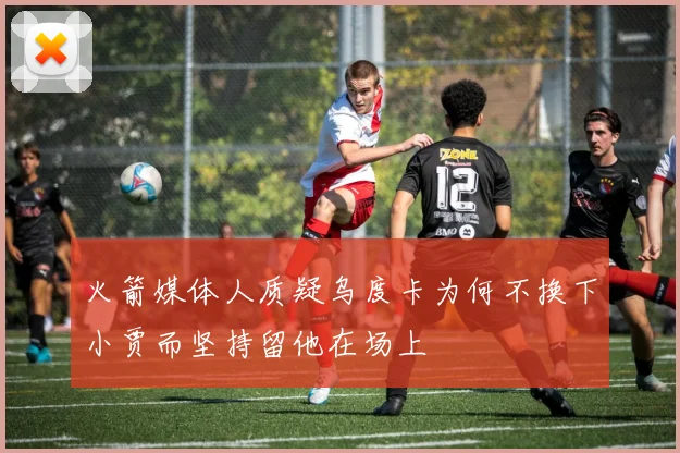 火箭媒体人质疑乌度卡为何不换下小贾而坚持留他在场上