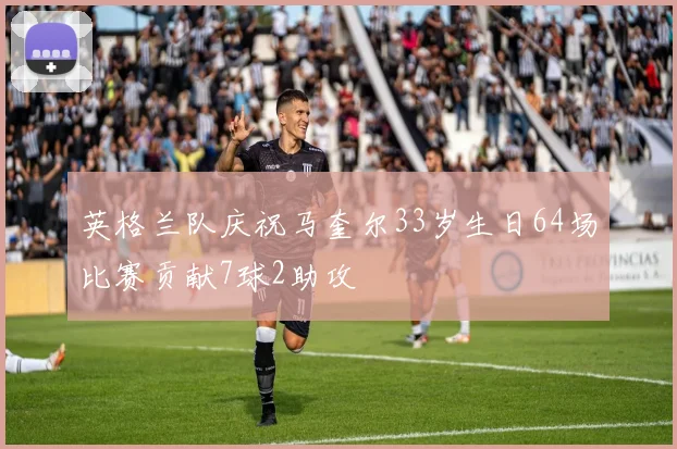 英格兰队庆祝马奎尔33岁生日64场比赛贡献7球2助攻