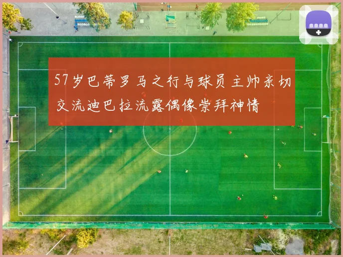 57岁巴蒂罗马之行与球员主帅亲切交流迪巴拉流露偶像崇拜神情