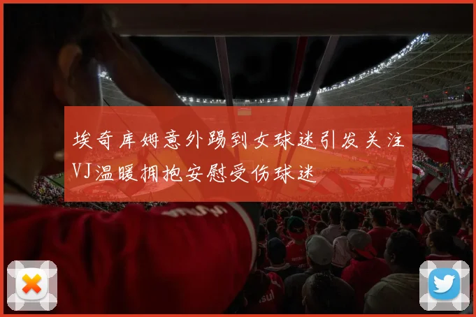埃奇库姆意外踢到女球迷引发关注VJ温暖拥抱安慰受伤球迷