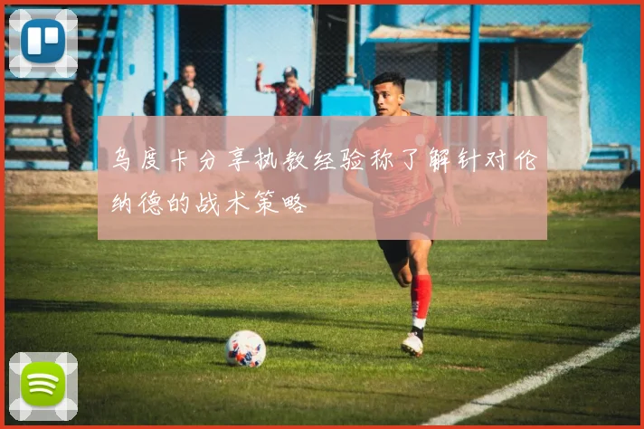 乌度卡分享执教经验称了解针对伦纳德的战术策略