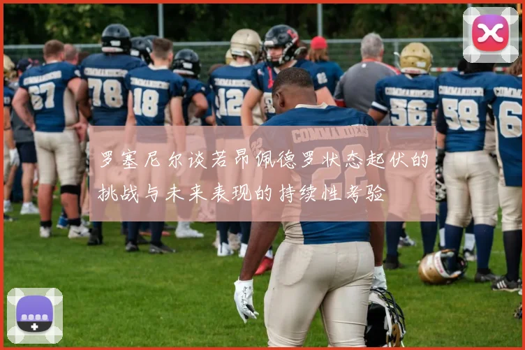 罗塞尼尔谈若昂佩德罗状态起伏的挑战与未来表现的持续性考验