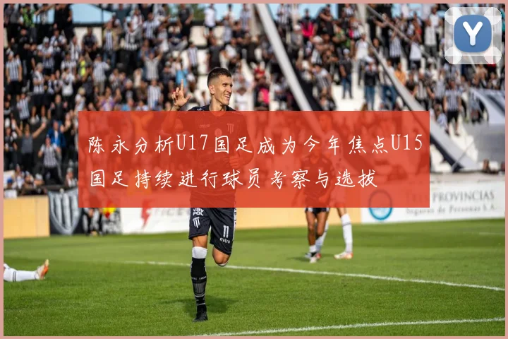 陈永分析U17国足成为今年焦点U15国足持续进行球员考察与选拔