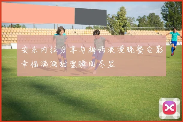 安东内拉分享与梅西浪漫晚餐合影幸福满满甜蜜瞬间尽显