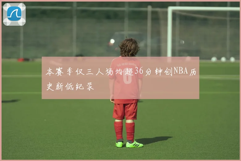 本赛季仅三人场均超36分钟创NBA历史新低纪录